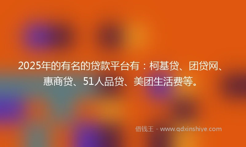 2025年的有名的贷款平台有：柯基贷、团贷网、惠商贷、51人品贷、美团生活费等。