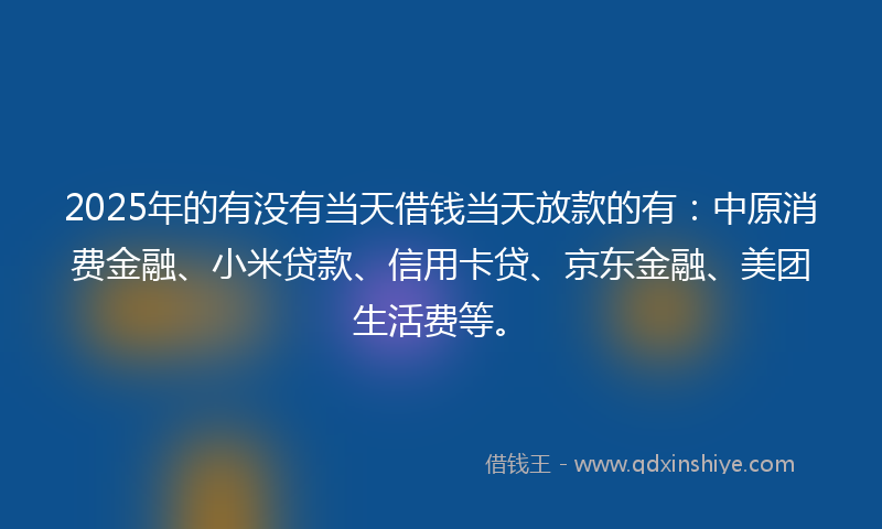 2025年的有没有当天借钱当天放款的有：中原消费金融、小米贷款、信用卡贷、京东金融、美团生活费等。