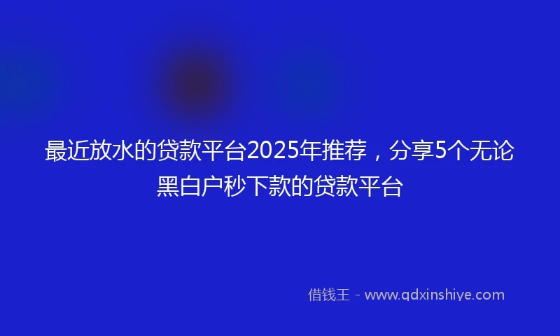 最近放水的贷款平台2025年推荐,分享5个无论黑白户秒下款的贷款平台