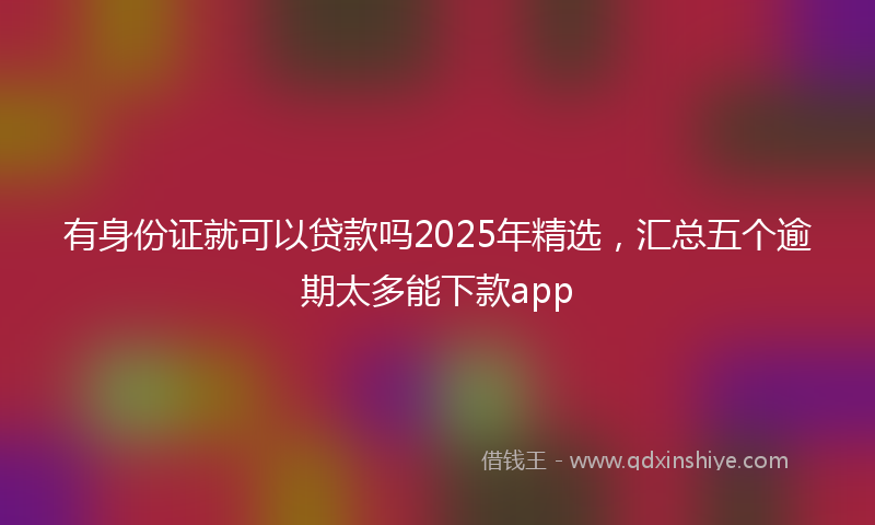 有身份证就可以贷款吗2025年精选，汇总五个逾期太多能下款app