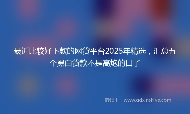 最近比较好下款的网贷平台2025年精选，汇总五个黑白贷款不是高炮的口子