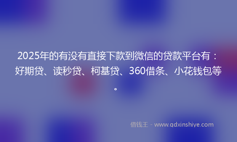2025年的有没有直接下款到微信的贷款平台有：好期贷、读秒贷、柯基贷、360借条、小花钱包等。