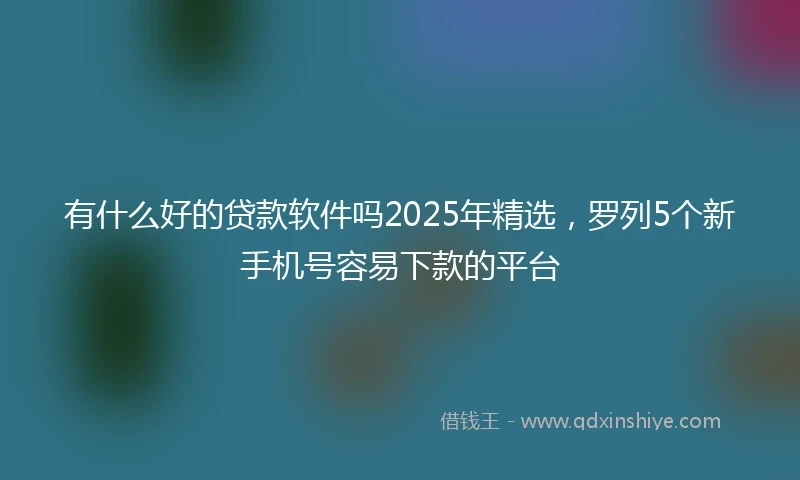 有什么好的贷款软件吗2025年精选，罗列5个新手机号容易下款的平台