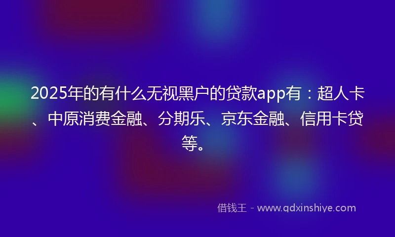 2025年的有什么无视黑户的贷款app有：超人卡、中原消费金融、分期乐、京东金融、信用卡贷等。