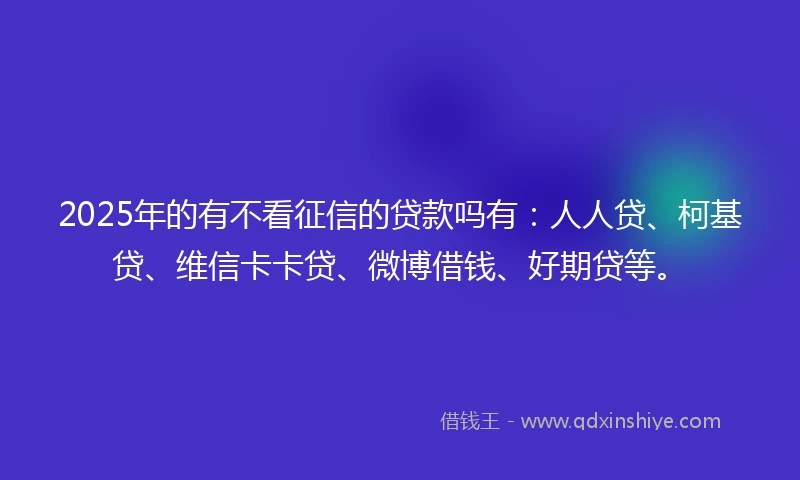 2025年的有不看征信的贷款吗有：人人贷、柯基贷、维信卡卡贷、微博借钱、好期贷等。