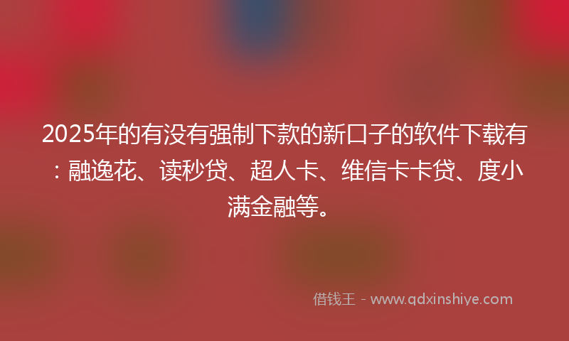 2025年的有没有强制下款的新口子的软件下载有：融逸花、读秒贷、超人卡、维信卡卡贷、度小满金融等。