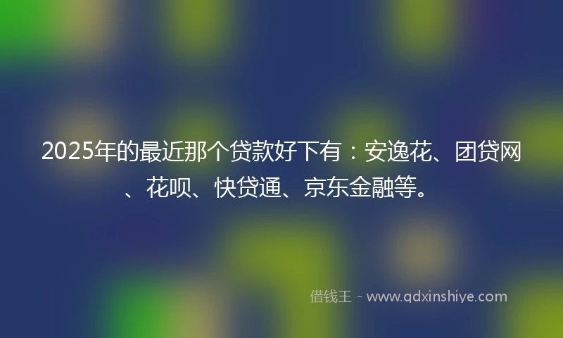 2025年的最近那个贷款好下有：安逸花、团贷网、花呗、快贷通、京东金融等。