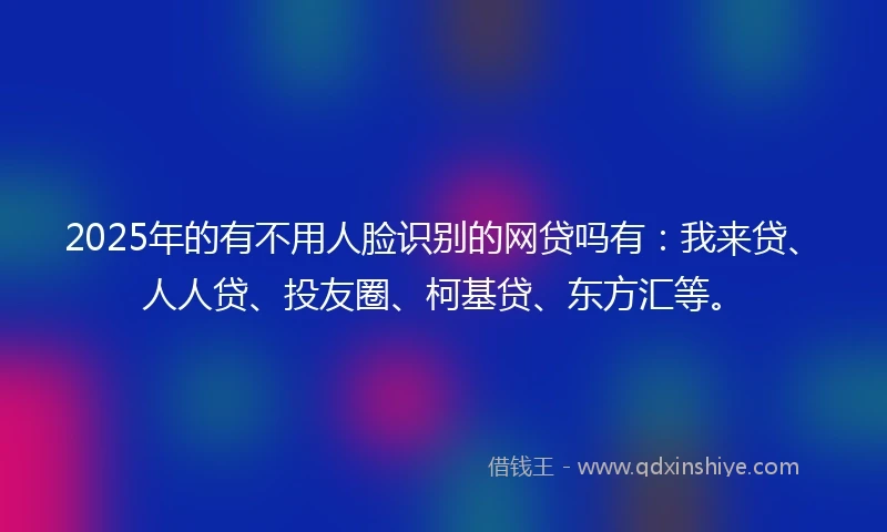 2025年的有不用人脸识别的网贷吗有：我来贷、人人贷、投友圈、柯基贷、东方汇等。