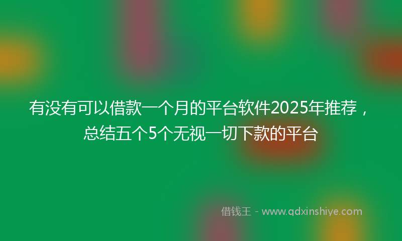 有没有可以借款一个月的平台软件2025年推荐，总结五个5个无视一切下款的平台
