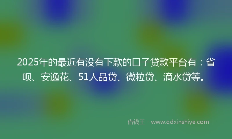 2025年的最近有没有下款的口子贷款平台有：省呗、安逸花、51人品贷、微粒贷、滴水贷等。