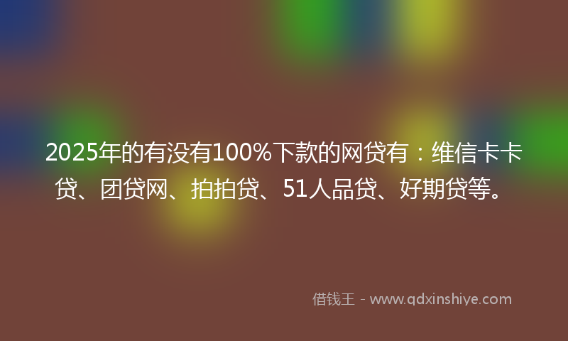 2025年的有没有100%下款的网贷有：维信卡卡贷、团贷网、拍拍贷、51人品贷、好期贷等。