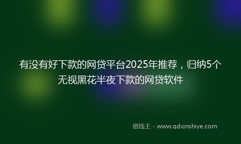 有没有好下款的网贷平台2025年推荐，归纳5个无视黑花半夜下款的网贷软件