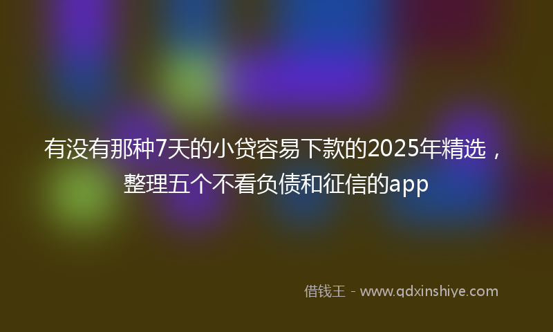 有没有那种7天的小贷容易下款的2025年精选，整理五个不看负债和征信的app