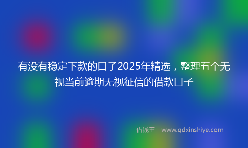 有没有稳定下款的口子2025年精选，整理五个无视当前逾期无视征信的借款口子