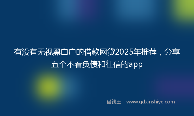 有没有无视黑白户的借款网贷2025年推荐，分享五个不看负债和征信的app