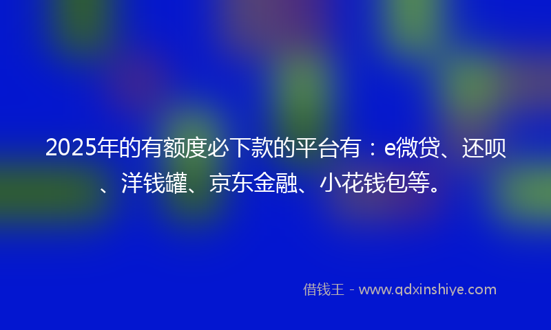 2025年的有额度必下款的平台有：e微贷、还呗、洋钱罐、京东金融、小花钱包等。