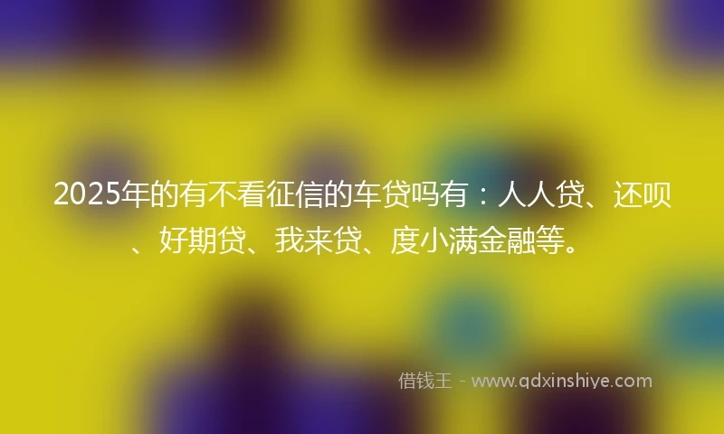 2025年的有不看征信的车贷吗有：人人贷、还呗、好期贷、我来贷、度小满金融等。