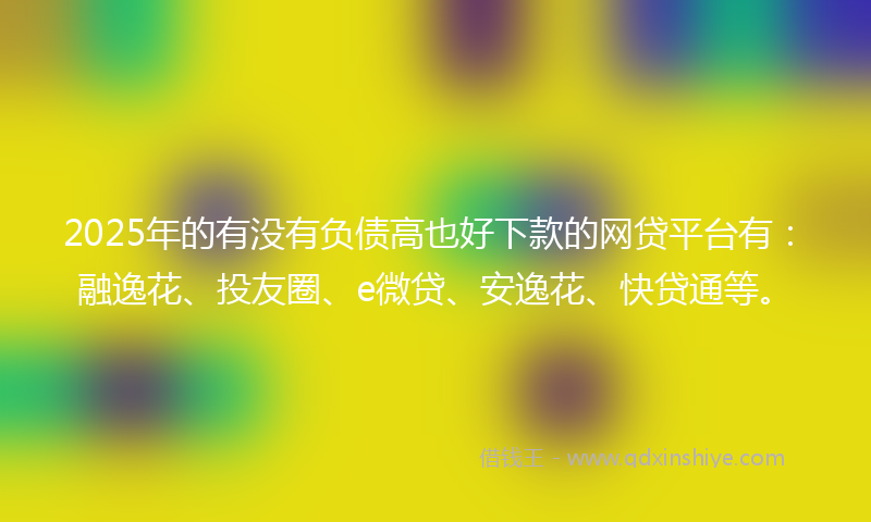 2025年的有没有负债高也好下款的网贷平台有：融逸花、投友圈、e微贷、安逸花、快贷通等。
