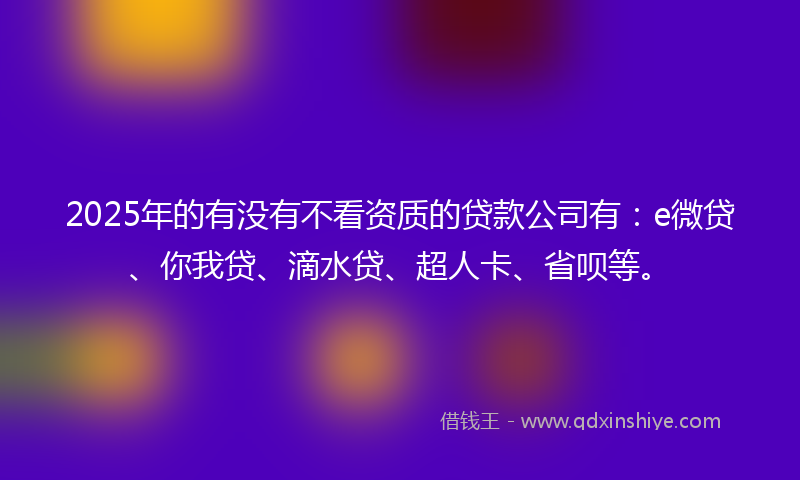 2025年的有没有不看资质的贷款公司有：e微贷、你我贷、滴水贷、超人卡、省呗等。