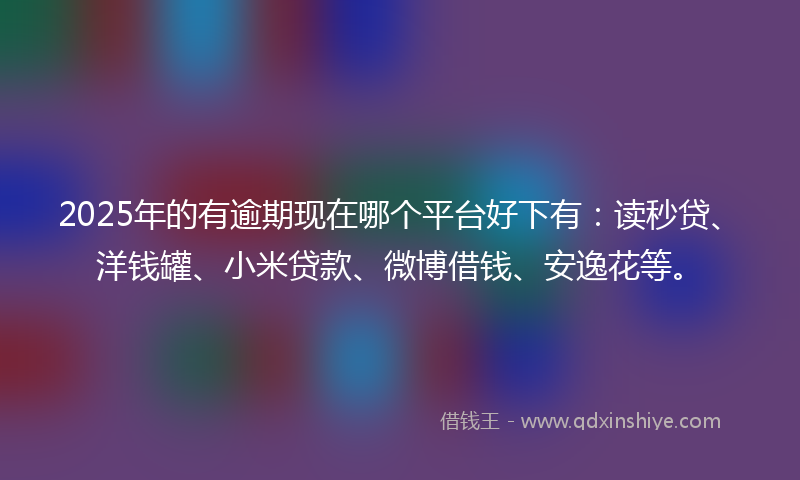 2025年的有逾期现在哪个平台好下有：读秒贷、洋钱罐、小米贷款、微博借钱、安逸花等。