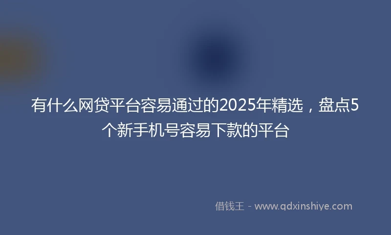 有什么网贷平台容易通过的2025年精选，盘点5个新手机号容易下款的平台