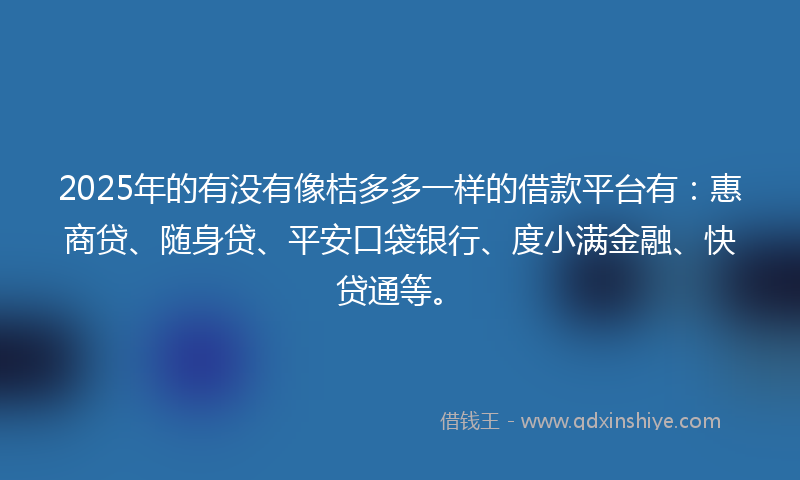 2025年的有没有像桔多多一样的借款平台有：惠商贷、随身贷、平安口袋银行、度小满金融、快贷通等。
