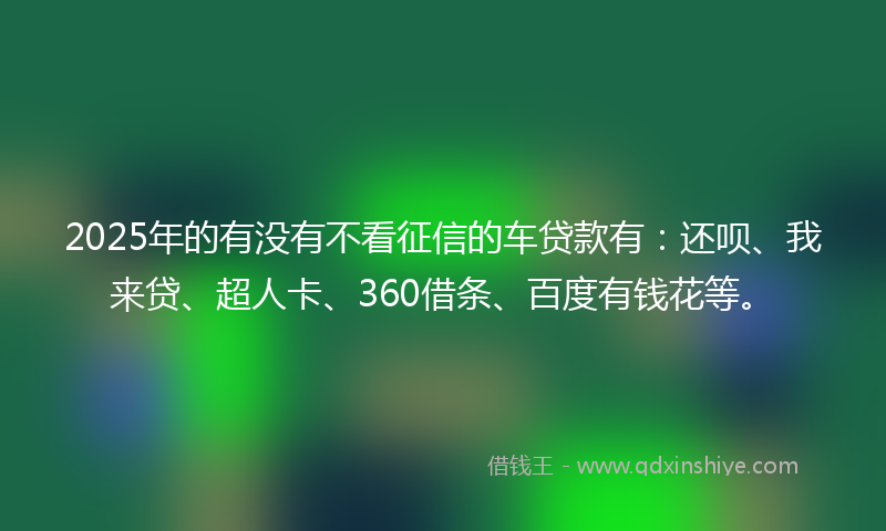 2025年的有没有不看征信的车贷款有：还呗、我来贷、超人卡、360借条、百度有钱花等。
