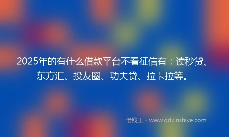 2025年的有什么借款平台不看征信有：读秒贷、东方汇、投友圈、功夫贷、拉卡拉等。