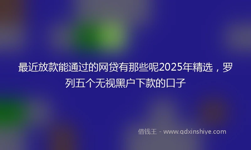 最近放款能通过的网贷有那些呢2025年精选,罗列五个无视黑户下款的口子