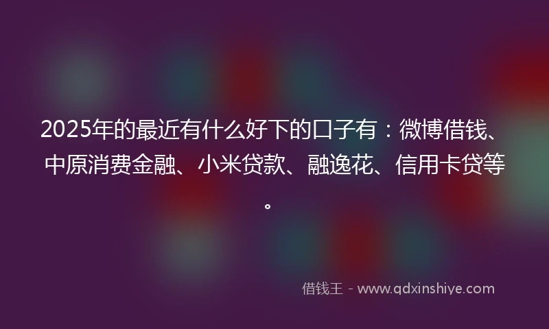 2025年的最近有什么好下的口子有:微博借钱、中原消费金融、小米贷款、融逸花、信用卡贷等。