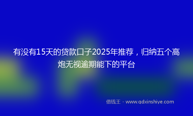 有没有15天的贷款口子2025年推荐，归纳五个高炮无视逾期能下的平台
