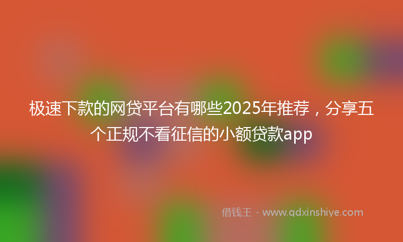 极速下款的网贷平台有哪些2025年推荐，分享五个正规不看征信的小额贷款app