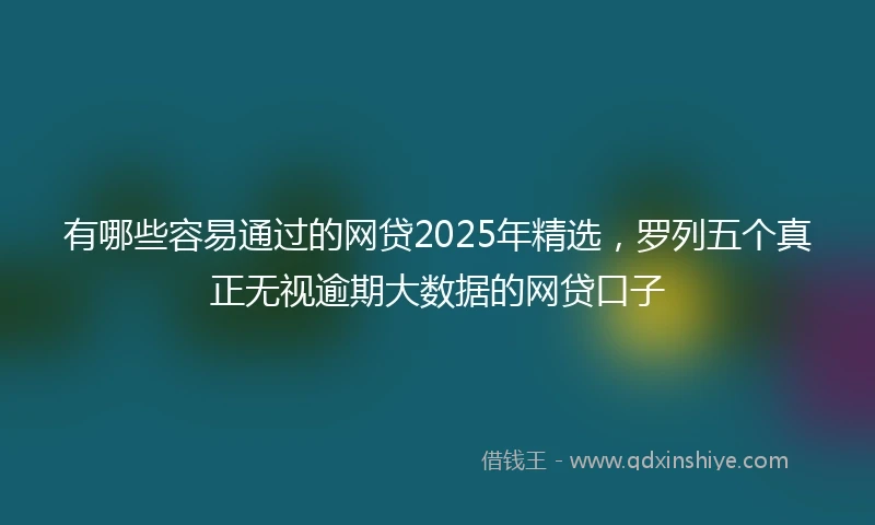 有哪些容易通过的网贷2025年精选，罗列五个真正无视逾期大数据的网贷口子