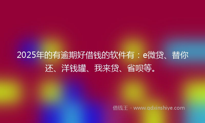 2025年的有逾期好借钱的软件有：e微贷、替你还、洋钱罐、我来贷、省呗等。
