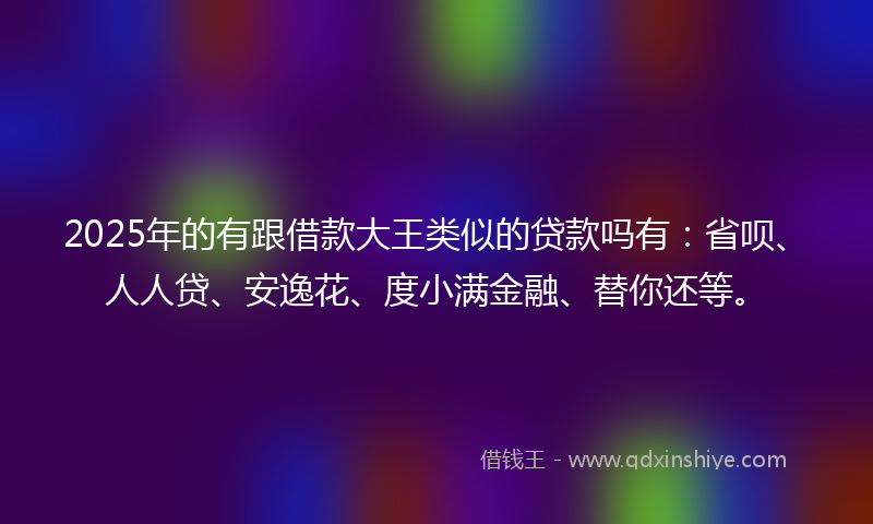 2025年的有跟借款大王类似的贷款吗有：省呗、人人贷、安逸花、度小满金融、替你还等。