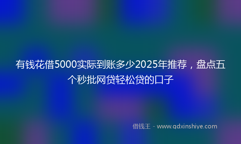 有钱花借5000实际到账多少2025年推荐，盘点五个秒批网贷轻松贷的口子
