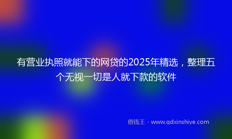 有营业执照就能下的网贷的2025年精选，整理五个无视一切是人就下款的软件