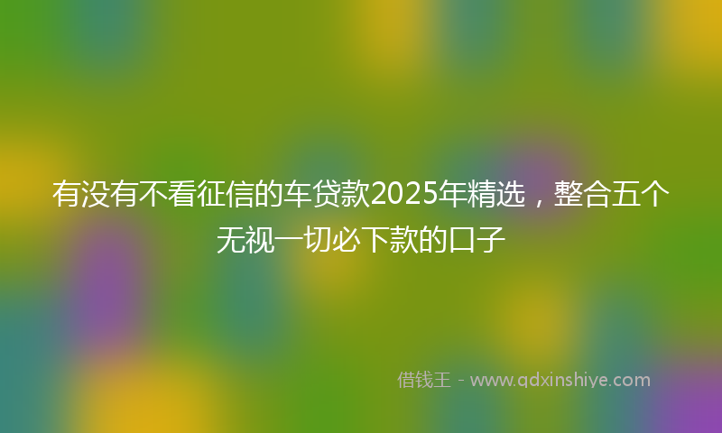 有没有不看征信的车贷款2025年精选，整合五个无视一切必下款的口子