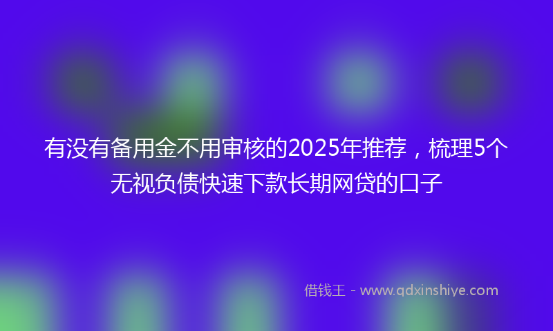有没有备用金不用审核的2025年推荐，梳理5个无视负债快速下款长期网贷的口子