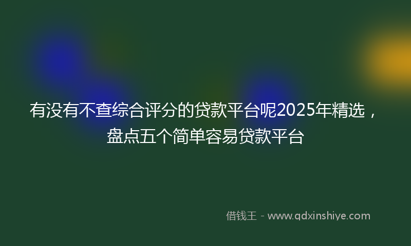 有没有不查综合评分的贷款平台呢2025年精选，盘点五个简单容易贷款平台