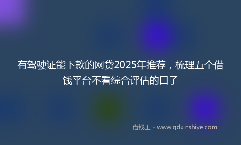 有驾驶证能下款的网贷2025年推荐，梳理五个借钱平台不看综合评估的口子