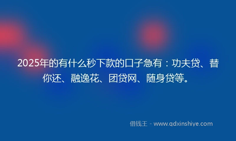2025年的有什么秒下款的口子急有：功夫贷、替你还、融逸花、团贷网、随身贷等。