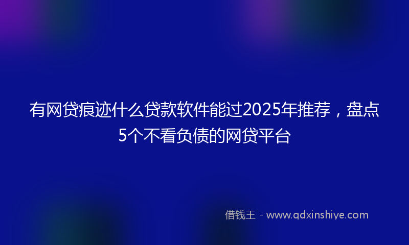 有网贷痕迹什么贷款软件能过2025年推荐，盘点5个不看负债的网贷平台