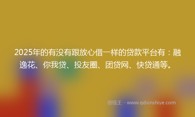 2025年的有没有跟放心借一样的贷款平台有：融逸花、你我贷、投友圈、团贷网、快贷通等。