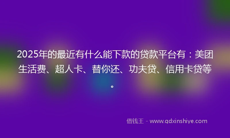 2025年的最近有什么能下款的贷款平台有：美团生活费、超人卡、替你还、功夫贷、信用卡贷等。