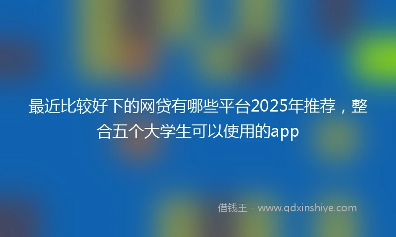 最近比较好下的网贷有哪些平台2025年推荐，整合五个大学生可以使用的app