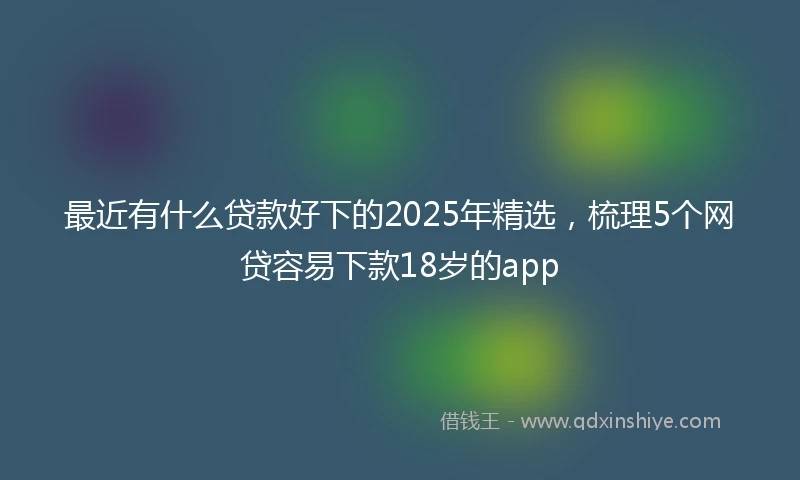 最近有什么贷款好下的2025年精选，梳理5个网贷容易下款18岁的app