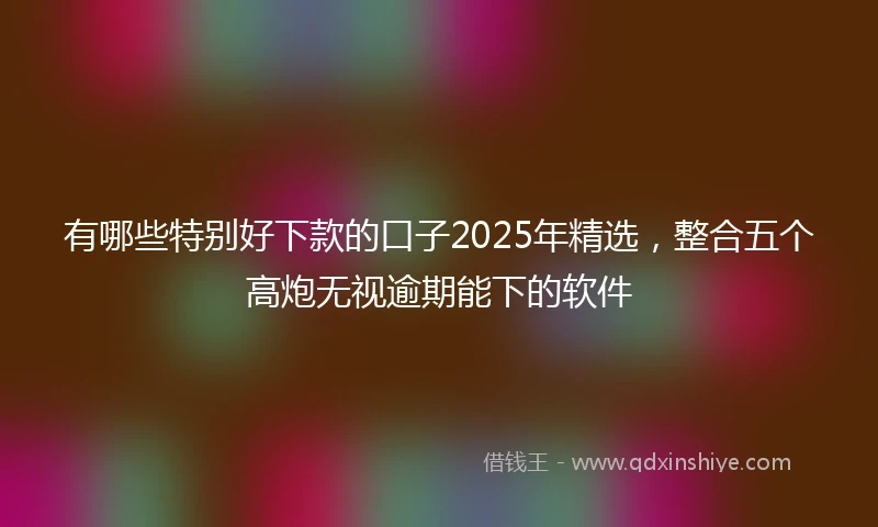 有哪些特别好下款的口子2025年精选，整合五个高炮无视逾期能下的软件