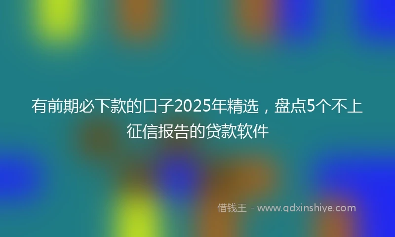 有前期必下款的口子2025年精选，盘点5个不上征信报告的贷款软件