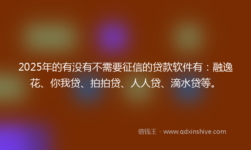 2025年的有没有不需要征信的贷款软件有：融逸花、你我贷、拍拍贷、人人贷、滴水贷等。